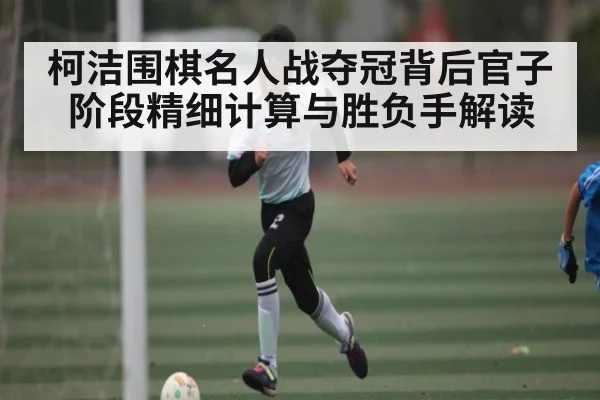柯洁围棋名人战夺冠背后官子阶段精细计算与胜负手解读
